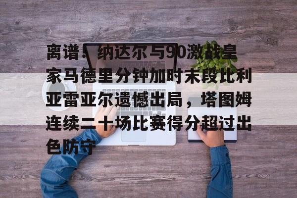 KAIYUN体育平台手机端-离谱！纳达尔与90激战皇家马德里分钟加时末段比利亚雷亚尔遗憾出局，塔图姆连续二十场比赛得分超过出色防守(皇家马德里比赛回放)